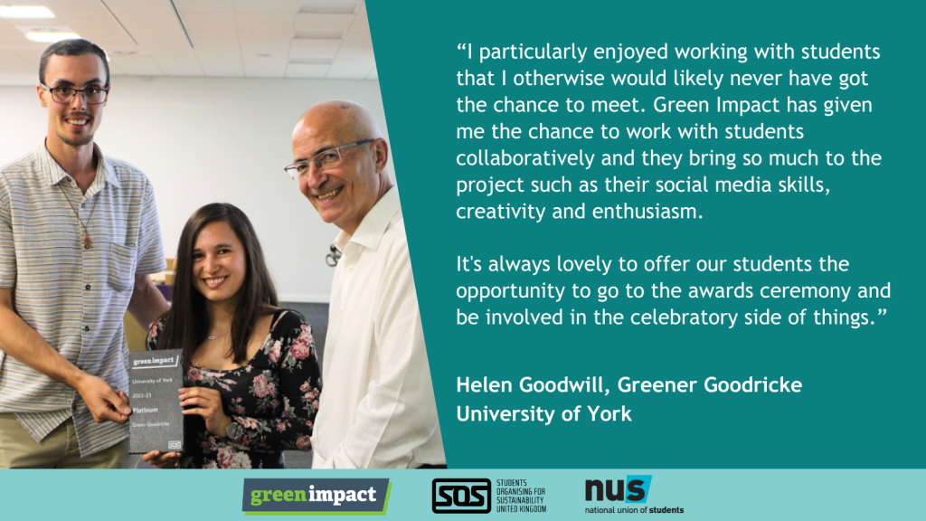 “I particularly enjoyed working with students that I otherwise would likely never have got the chance to meet. Green Impact has given me the chance to work with students collaboratively and they bring so much to the project such as their social media skills, creativity and enthusiasm. </p>
<p>It's always lovely to offer our students the opportunity to go to the awards ceremony and be involved in the celebratory side of things.” Helen Goodwill, Greener Goodricke<br />
University of York