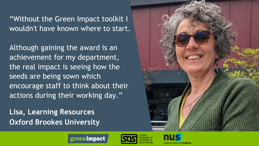 “Without the Green Impact toolkit I wouldn't have known where to start. </p>
<p>Although gaining the award is an achievement for my department, the real impact is seeing how the seeds are being sown which encourage staff to think about their actions during their working day.” Lisa, Learning Resources<br />
Oxford Brookes University